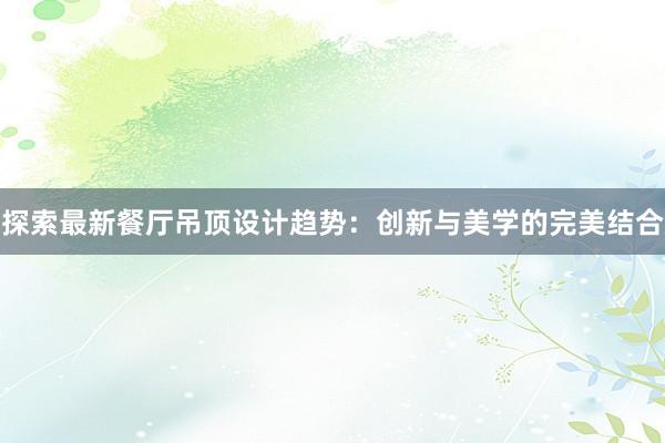 探索最新餐厅吊顶设计趋势：创新与美学的完美结合